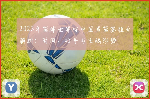 2023年篮球世界杯中国男篮赛程全解析：时间、对手与出线形势
