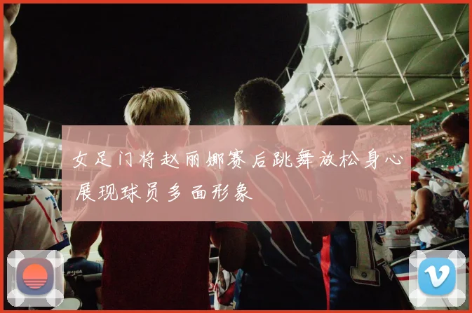 女足门将赵丽娜赛后跳舞放松身心 展现球员多面形象