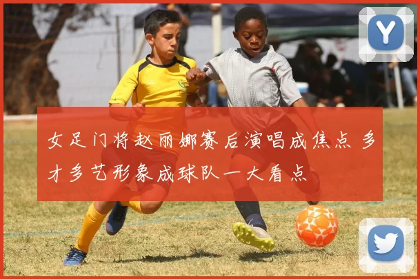 女足门将赵丽娜赛后演唱成焦点 多才多艺形象成球队一大看点