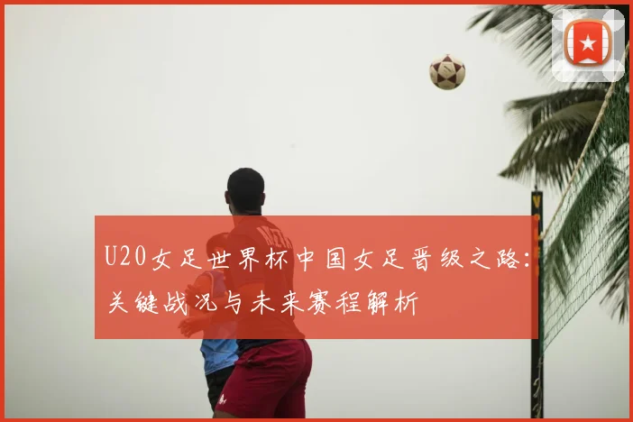 U20女足世界杯中国女足晋级之路：关键战况与未来赛程解析