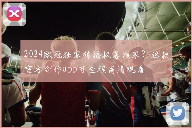 2024欧冠独家转播权落谁家？这款官方合作app可全程高清观看