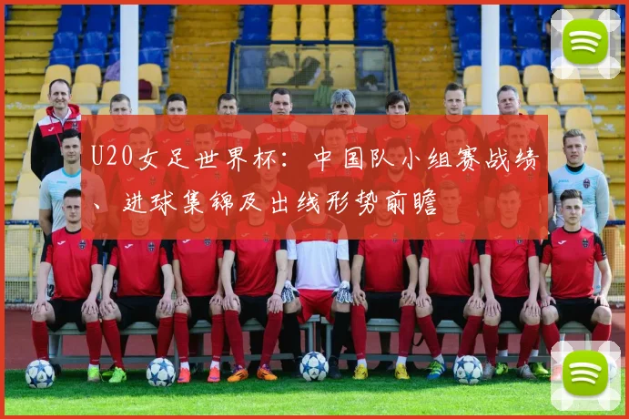U20女足世界杯：中国队小组赛战绩、进球集锦及出线形势前瞻